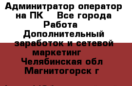 Админитратор-оператор на ПК  - Все города Работа » Дополнительный заработок и сетевой маркетинг   . Челябинская обл.,Магнитогорск г.